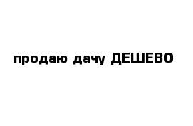 продаю дачу ДЕШЕВО